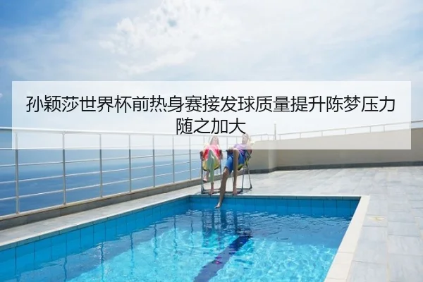 孙颖莎世界杯前热身赛接发球质量提升陈梦压力随之加大