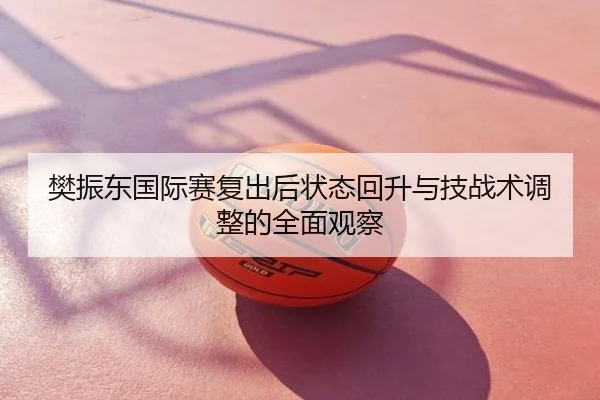 樊振东国际赛复出后状态回升与技战术调整的全面观察