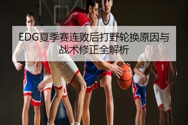 EDG夏季赛连败后打野轮换原因与战术修正全解析