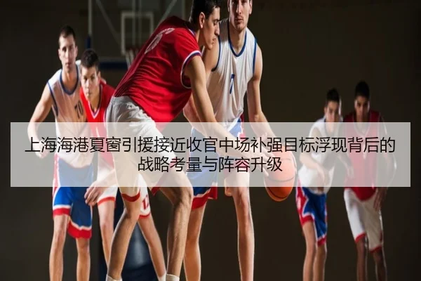 上海海港夏窗引援接近收官中场补强目标浮现背后的战略考量与阵容升级