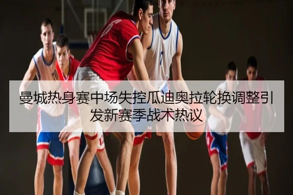 曼城热身赛中场失控瓜迪奥拉轮换调整引发新赛季战术热议