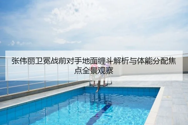张伟丽卫冕战前对手地面缠斗解析与体能分配焦点全景观察