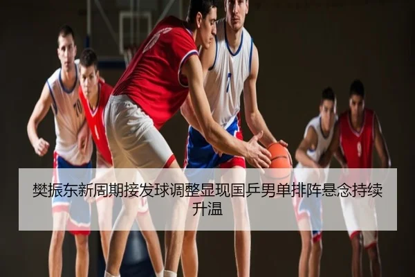 樊振东新周期接发球调整显现国乒男单排阵悬念持续升温