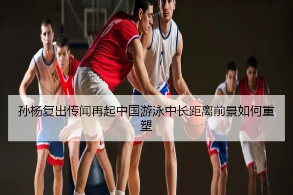 孙杨复出传闻再起中国游泳中长距离前景如何重塑