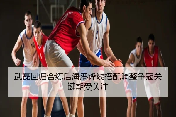 武磊回归合练后海港锋线搭配调整争冠关键期受关注