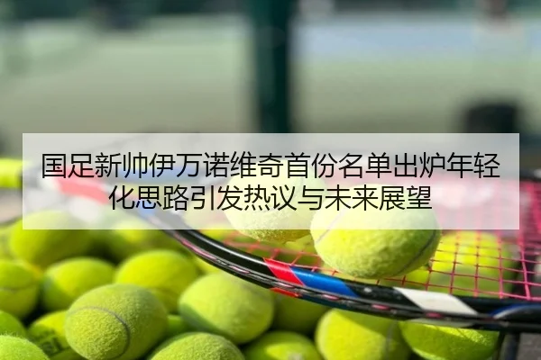 国足新帅伊万诺维奇首份名单出炉年轻化思路引发热议与未来展望