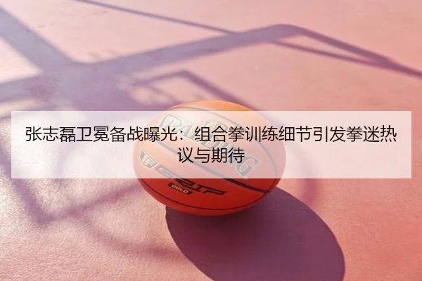 张志磊卫冕备战曝光：组合拳训练细节引发拳迷热议与期待